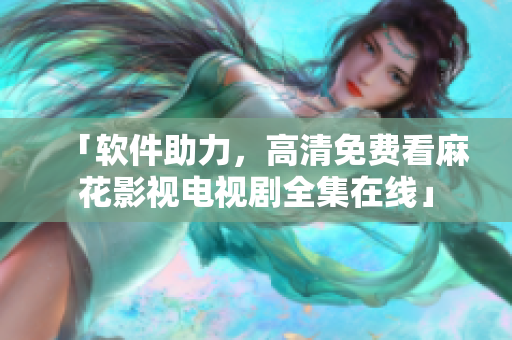 「软件助力，高清免费看麻花影视电视剧全集在线」