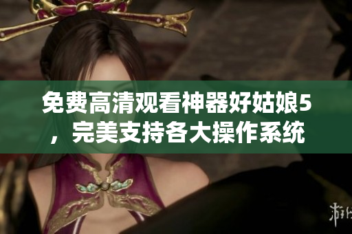 免费高清观看神器好姑娘5，完美支持各大操作系统