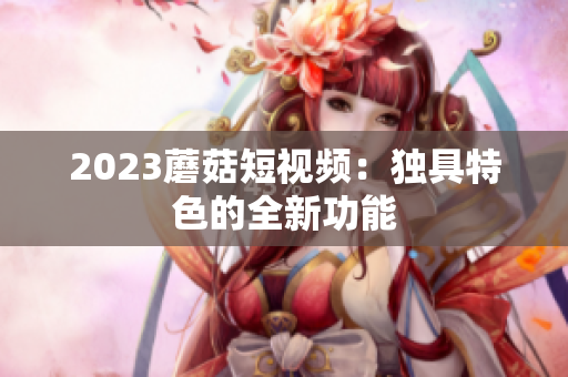 2023蘑菇短视频：独具特色的全新功能