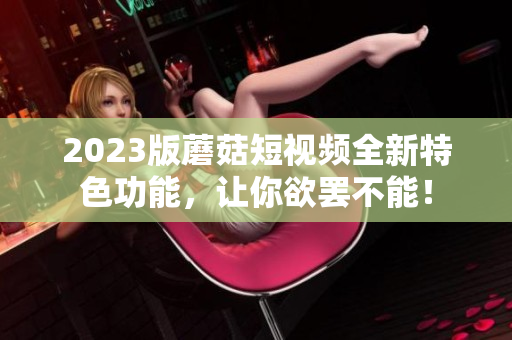 2023版蘑菇短视频全新特色功能，让你欲罢不能！