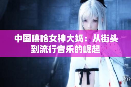 中国嘻哈女神大妈：从街头到流行音乐的崛起