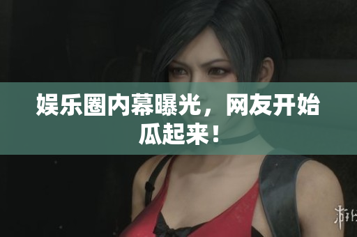娱乐圈内幕曝光，网友开始瓜起来！