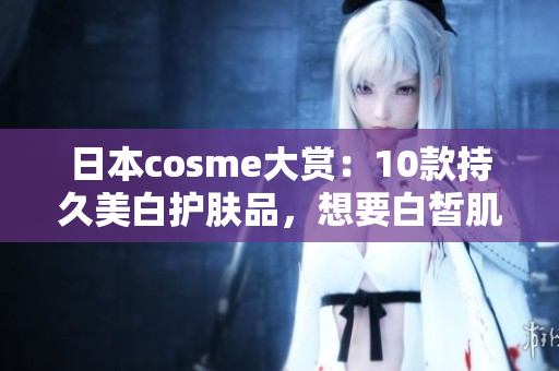 日本cosme大赏：10款持久美白护肤品，想要白皙肌肤的救星！