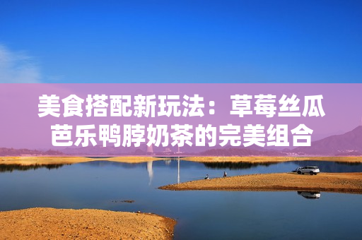 美食搭配新玩法：草莓丝瓜芭乐鸭脖奶茶的完美组合