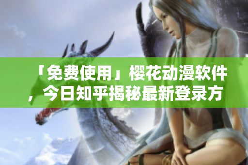 「免费使用」樱花动漫软件，今日知乎揭秘最新登录方式