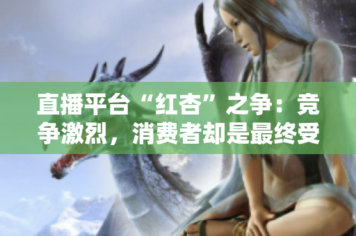 直播平台“红杏”之争：竞争激烈，消费者却是最终受益者