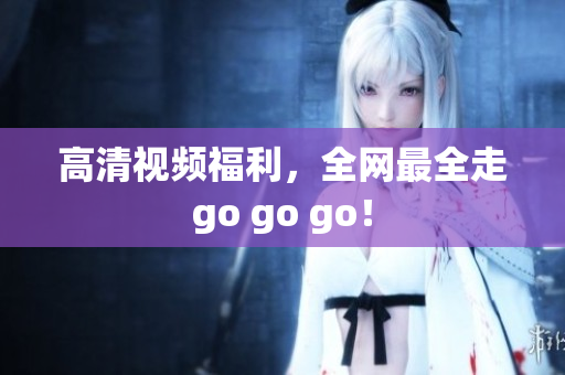 高清视频福利，全网最全走go go go！
