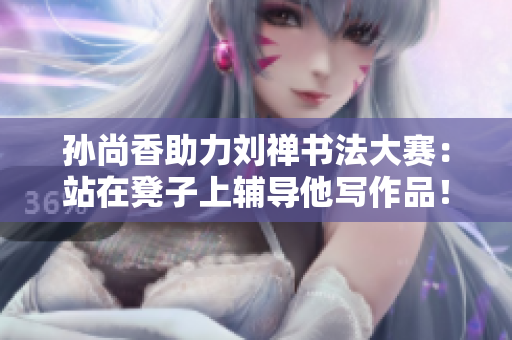孙尚香助力刘禅书法大赛：站在凳子上辅导他写作品！
