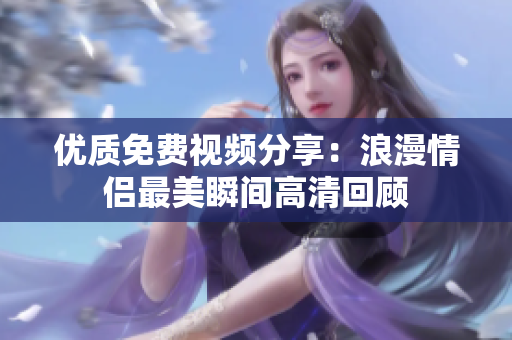 优质免费视频分享：浪漫情侣最美瞬间高清回顾