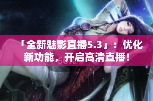 「全新魅影直播5.3」：优化新功能，开启高清直播！