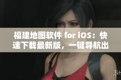 福建地图软件 for iOS：快速下载最新版，一键导航出行