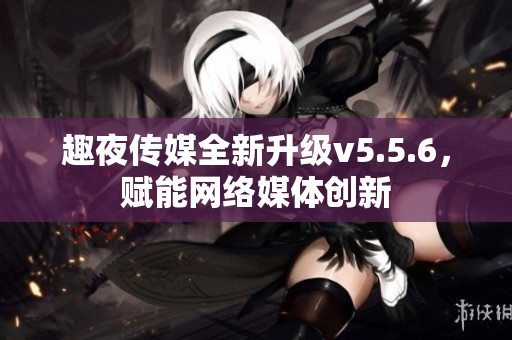 趣夜传媒全新升级v5.5.6，赋能网络媒体创新