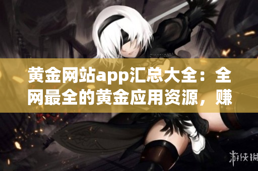 黄金网站app汇总大全：全网最全的黄金应用资源，赚钱利器首选！