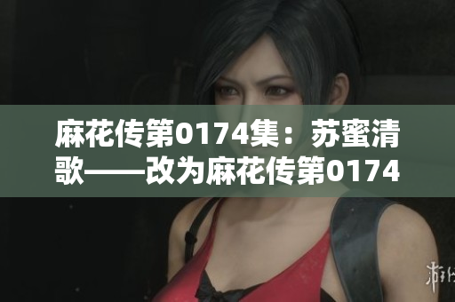 麻花传第0174集：苏蜜清歌——改为麻花传第0174集：沉浸苏蜜清歌的世界.
