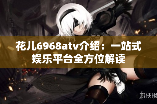 花儿6968atv介绍：一站式娱乐平台全方位解读