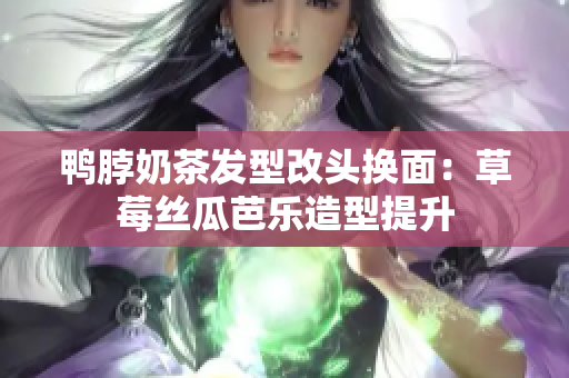 鸭脖奶茶发型改头换面：草莓丝瓜芭乐造型提升