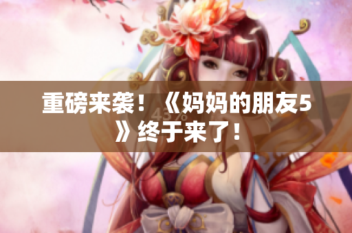 重磅来袭！《妈妈的朋友5》终于来了！