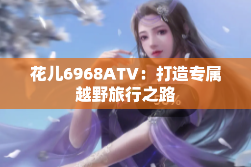 花儿6968ATV：打造专属越野旅行之路