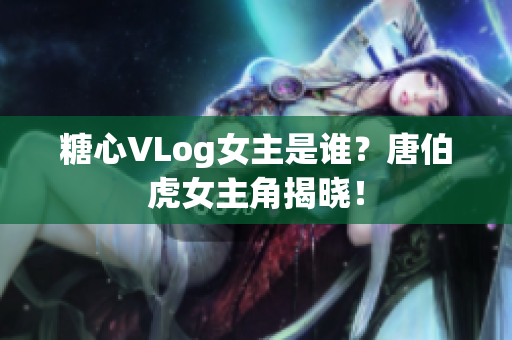 糖心VLog女主是谁？唐伯虎女主角揭晓！