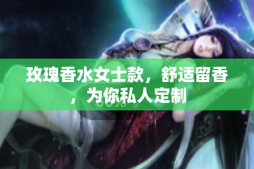 玫瑰香水女士款，舒适留香，为你私人定制
