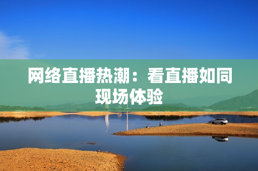网络直播热潮：看直播如同现场体验