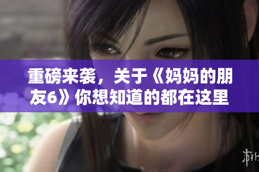 重磅来袭，关于《妈妈的朋友6》你想知道的都在这里！