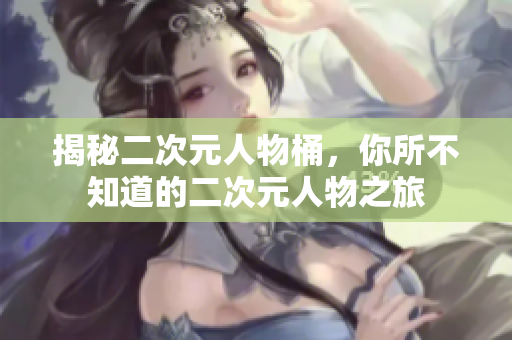 揭秘二次元人物桶，你所不知道的二次元人物之旅