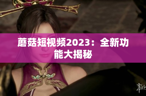蘑菇短视频2023：全新功能大揭秘