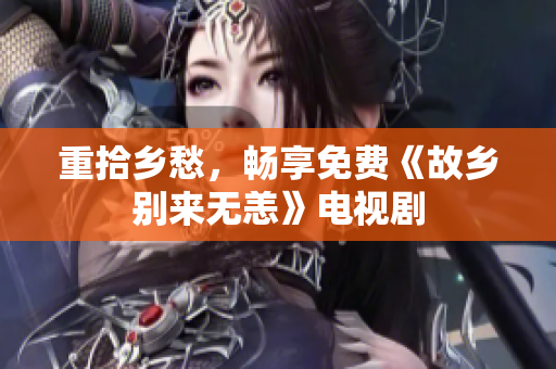 重拾乡愁，畅享免费《故乡别来无恙》电视剧