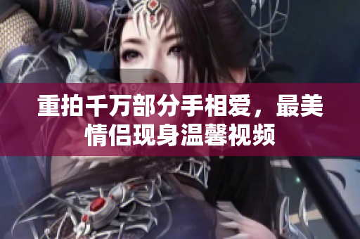 重拍千万部分手相爱，最美情侣现身温馨视频