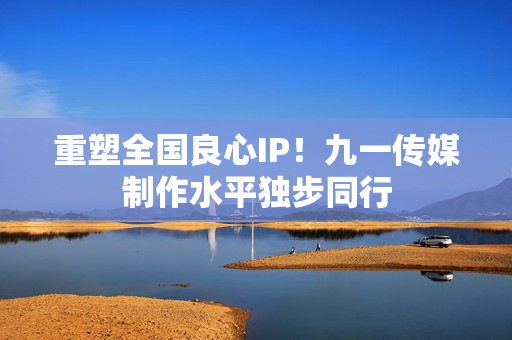重塑全国良心IP！九一传媒制作水平独步同行
