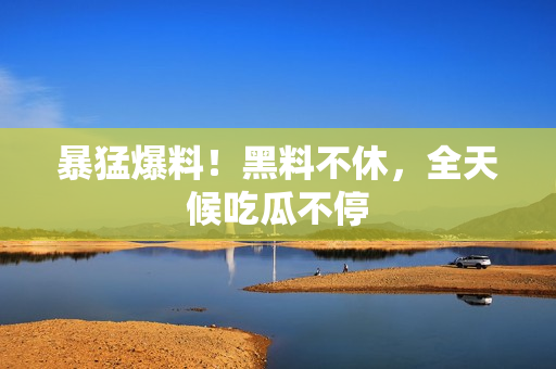 暴猛爆料！黑料不休，全天候吃瓜不停