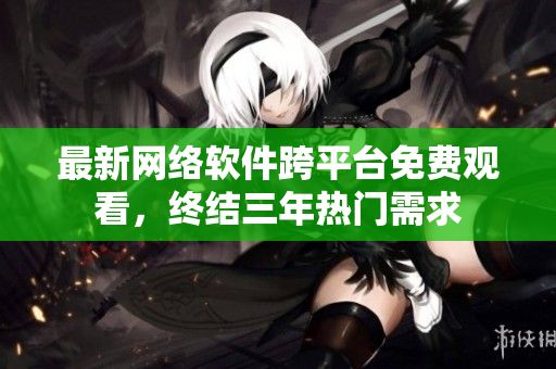 最新网络软件跨平台免费观看，终结三年热门需求