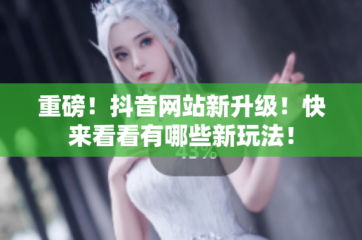 重磅！抖音网站新升级！快来看看有哪些新玩法！