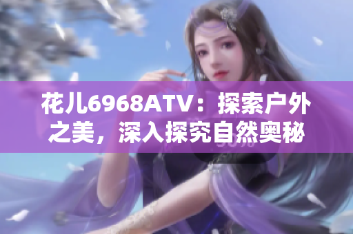 花儿6968ATV：探索户外之美，深入探究自然奥秘