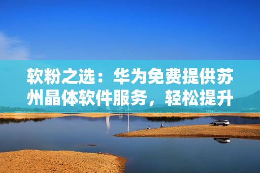 软粉之选：华为免费提供苏州晶体软件服务，轻松提升企业效率