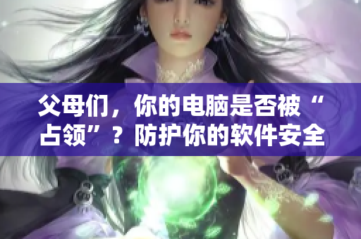 父母们，你的电脑是否被“占领”？防护你的软件安全