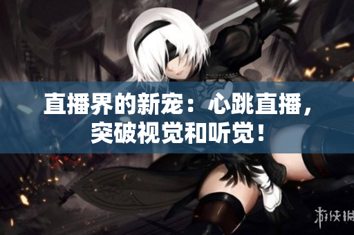 直播界的新宠：心跳直播，突破视觉和听觉！