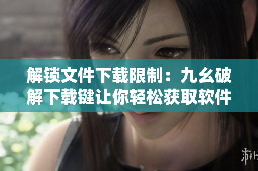 解锁文件下载限制：九幺破解下载键让你轻松获取软件