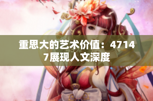重思大的艺术价值：47147展现人文深度