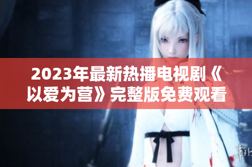 2023年最新热播电视剧《以爱为营》完整版免费观看