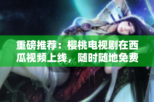 重磅推荐：樱桃电视剧在西瓜视频上线，随时随地免费看！