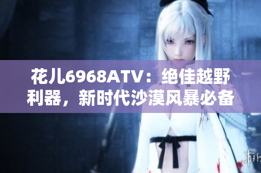 花儿6968ATV：绝佳越野利器，新时代沙漠风暴必备！