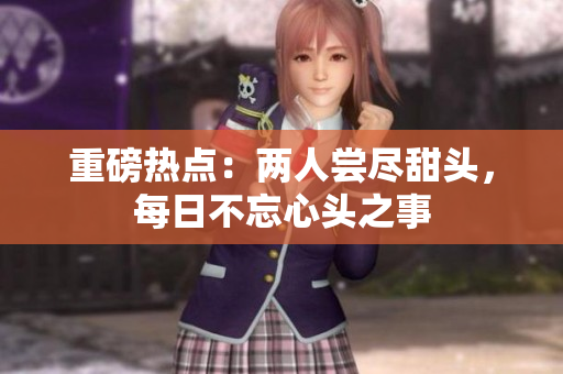 重磅热点：两人尝尽甜头，每日不忘心头之事