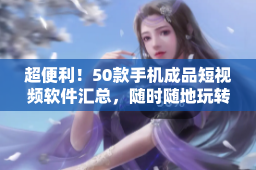 超便利！50款手机成品短视频软件汇总，随时随地玩转影视创意