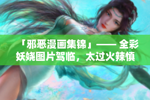 「邪恶漫画集锦」—— 全彩妖娆图片驾临，太过火辣慎入！