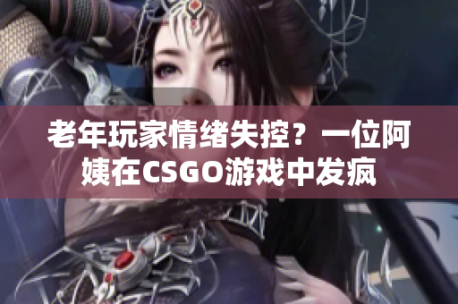 老年玩家情绪失控？一位阿姨在CSGO游戏中发疯
