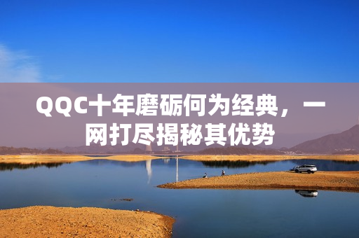 QQC十年磨砺何为经典，一网打尽揭秘其优势