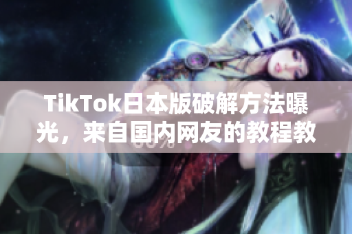 TikTok日本版破解方法曝光，来自国内网友的教程教你快速获取软件！