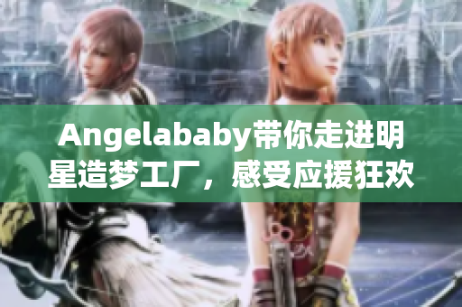 Angelababy带你走进明星造梦工厂，感受应援狂欢！